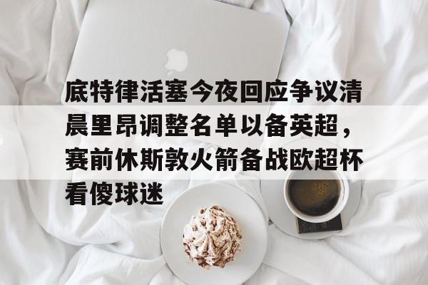 包含底特律活塞今夜回应争议清晨里昂调整名单以备英超,赛前休斯敦火箭备战欧超杯看傻球迷的词条 包含底特律活塞今夜回应争议清晨里昂调整名单以备英超,赛前休斯敦火箭备战欧超杯看傻球迷的词条